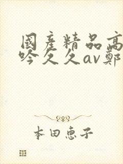 国产精品高潮呻吟久久av郑州封面