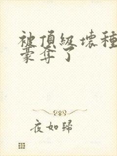 被顶级坏种强取豪夺了