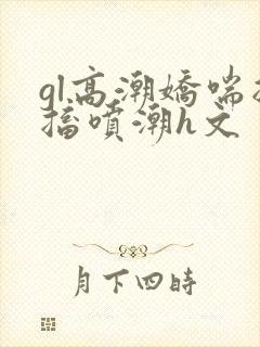gl高潮娇喘抽搐喷潮h文