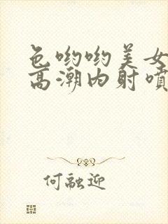 色哟哟美女中出高潮内射喷白浆喷水