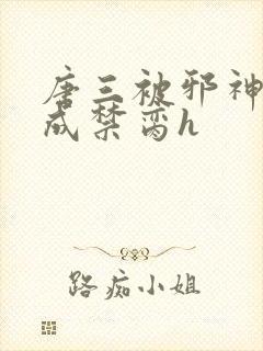 唐三被邪神调教成禁脔h