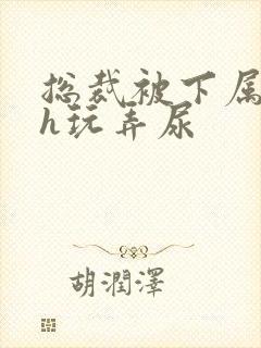 总裁被下属调教h玩弄尿