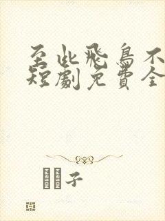 至此飞鸟不相逢短剧免费全集观看