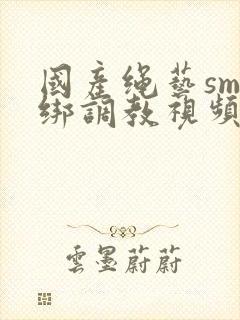 国产绳艺sm捆绑调教视频在线合集