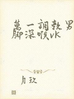 万一调教男奴吞脚深喉vk