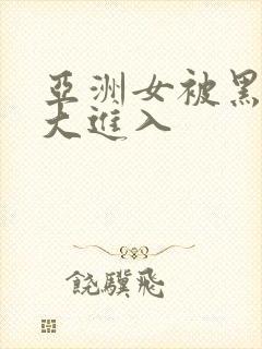 亚洲女被黑人巨大进入