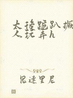 太后跪趴撅着给人玩弄h