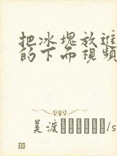 把冰块放进女人的下面视频