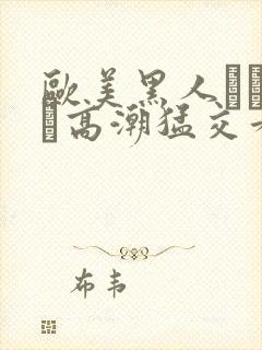 欧美黑人╳╳ⅹ╳高潮猛交看