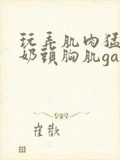 玩弄肌肉猛男的奶头胸肌gay