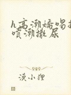 h高潮娇喝抽搐喷潮撒尿