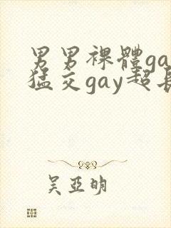 男男裸体gay猛交gay超长视频