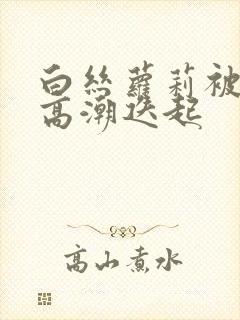 白丝萝莉被艹到高潮迭起