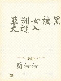 亚洲女被黑人臣大进入