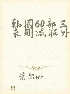 韩国60部三级未删减版外出