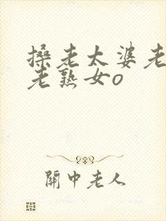 搡老太婆老女人老熟女o