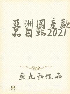 亚洲国产欧美精品日韩2021