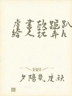 虞书欣跪趴撅着给人玩弄h