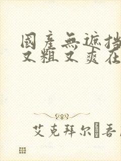 国产无遮挡又黄又粗又爽在线视频