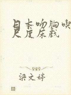 日本吻胸吃奶大尺度床戏