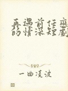 再遇前任恋上他的情深短剧免费观看大结局