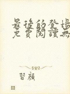 最后的登场全文免费阅读无弹窗