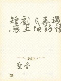 短剧《再遇前任,恋上他的情深》