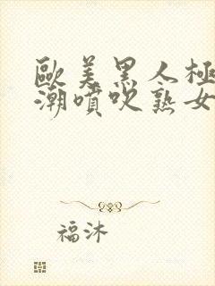 欧美黑人极品高潮喷吹熟女一区二区日韩封面