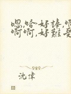 嗯,哈好棒,啊啊啊,好难受