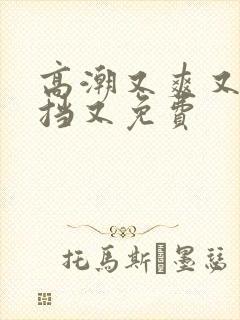 高潮又爽又无遮挡又免费