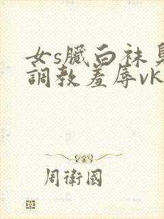 女s脏白袜臭脚调教羞辱vk