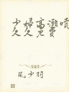 少妇高潮喷水久久久免费