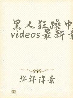黑人狂躁中国妞videos最新章节列表