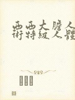西西大胆人体艺术特级人体艺术
