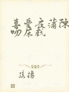 喜爱夜蒲陈静仪吻床戏