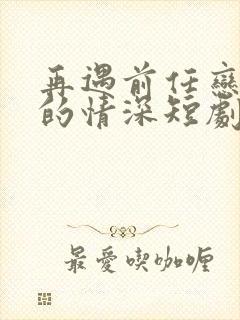再遇前任恋上他的情深短剧免费观看大结局