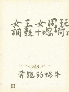 女王女同玩弄+调教+嗯啊m小说