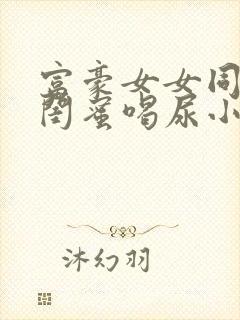 富豪女女同调教闺蜜喝尿小说