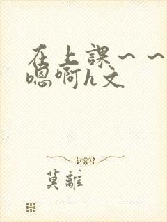 在上课～～轻点嗯啊h文