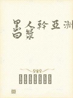 黑人干亚洲女冒白浆