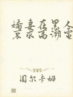 娇妻在黑人胯下哀求高潮电影