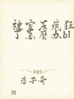 被室友疯狂舔p了怎么办bl