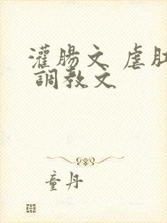 灌肠文 虐肛文 调教文