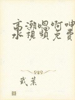 高潮嗯啊呻吟喷水视频免费