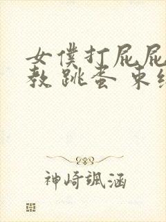 女仆打屁屁 调教 跳蛋 束缚 小说