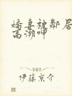 娇妻被邻居脔到高潮呻
