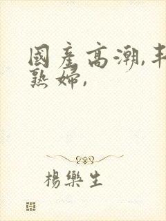 国产高潮,丰满熟妇,