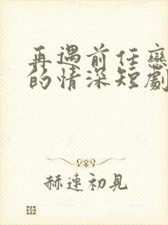 再遇前任恋上他的情深短剧免费看