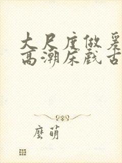 大尺度做爰啪啪高潮床戏古代小说