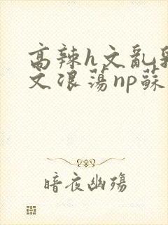 高辣h文乱乳h文浪荡np苏夏